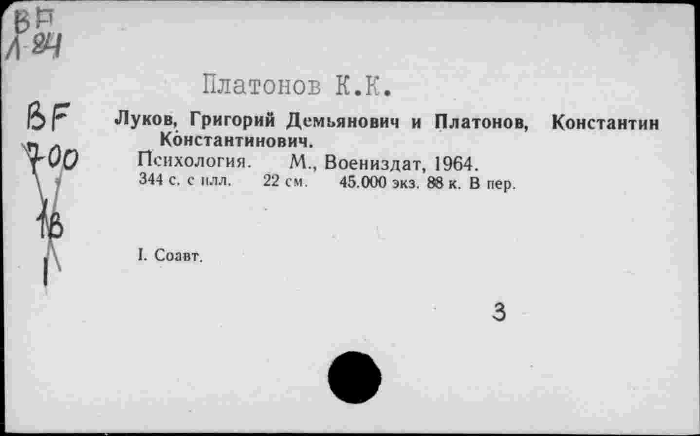 ﻿^оо
Платонов К.К.
Луков, Григорий Демьянович и Платонов, Константин Константинович.
Психология. М„ Воениздат, 1964.
344 с. с плл. 22 см. 45.000 экз. 88 к. В пер.
I. Соавт.
3